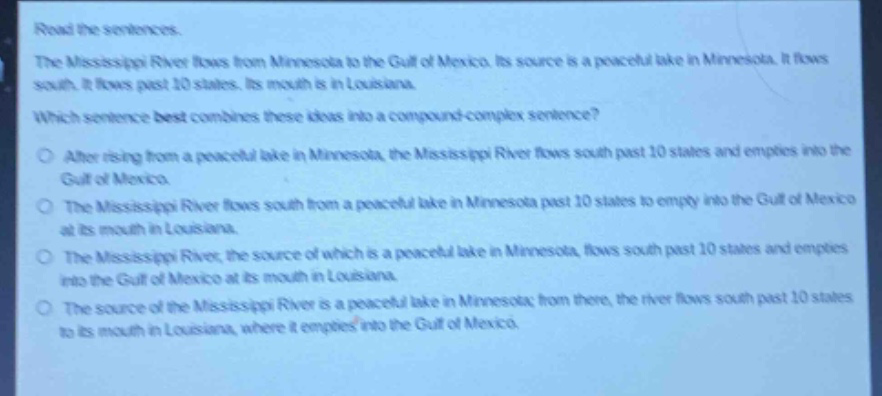 read the sentences.\nthe mississippi river flows from minnesota to the gulf of mexico. its source is a peaceful lake in minnesota. it flows south. it flows past 10 states. its mouth is in louisiana.\nwhich sentence best combines these ideas into a compound - complex sentence?\n○ after rising from a peaceful lake in minnesota, the mississippi river flows south past 10 states and empties into the gulf of mexico.\n○ the mississippi river flows south from a peaceful lake in minnesota past 10 states to empty into the gulf of mexico at its mouth in louisiana.\n○ the mississippi river, the source of which is a peaceful lake in minnesota, flows south past 10 states and empties into the gulf of mexico at its mouth in louisiana.\n○ the source of the mississippi river is a peaceful lake in minnesota; from there, the river flows south past 10 states to its mouth in louisiana, where it empties into the gulf of mexico.