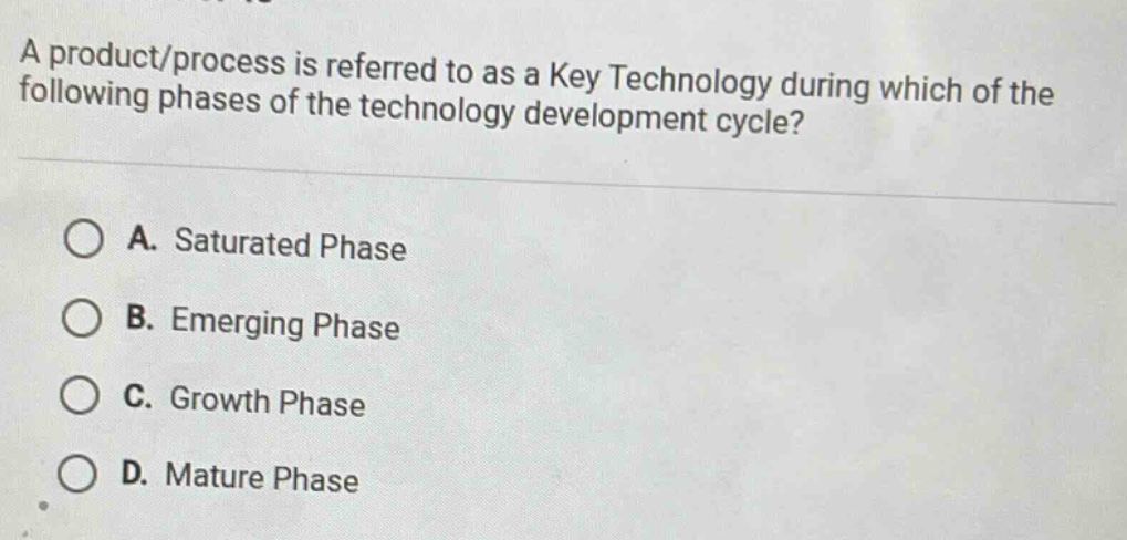 a product/process is referred to as a key technology during which of the following phases of the technology development cycle?\n\na. saturated phase\n\nb. emerging phase\n\nc. growth phase\n\nd. mature phase