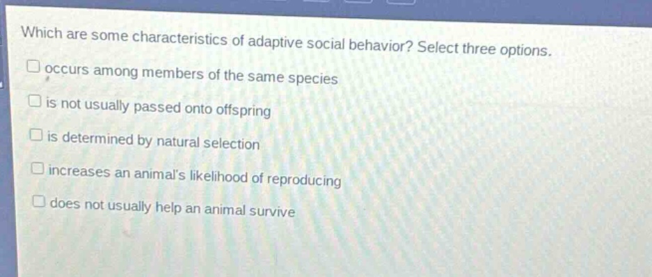 which are some characteristics of adaptive social behavior? select three options. occurs among members of the same species is not usually passed onto offspring is determined by natural selection increases an animals likelihood of reproducing does not usually help an animal survive