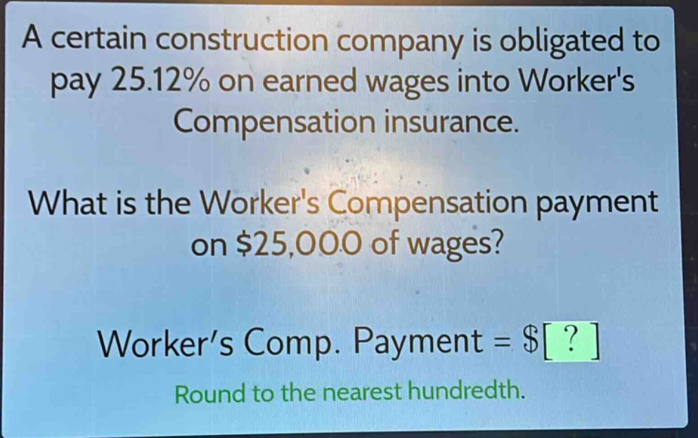 a certain construction company is obligated to pay 25.12% on earned wages into workers compensation insurance. what is the workers compensation payment on $25,000 of wages? worker’s comp. payment = $? round to the nearest hundredth.