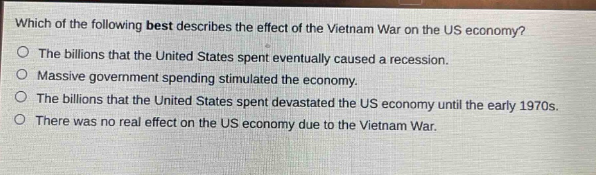 which of the following best describes the effect of the vietnam war on the us economy?\nthe billions that the united states spent eventually caused a recession.\nmassive government spending stimulated the economy.\nthe billions that the united states spent devastated the us economy until the early 1970s.\nthere was no real effect on the us economy due to the vietnam war.