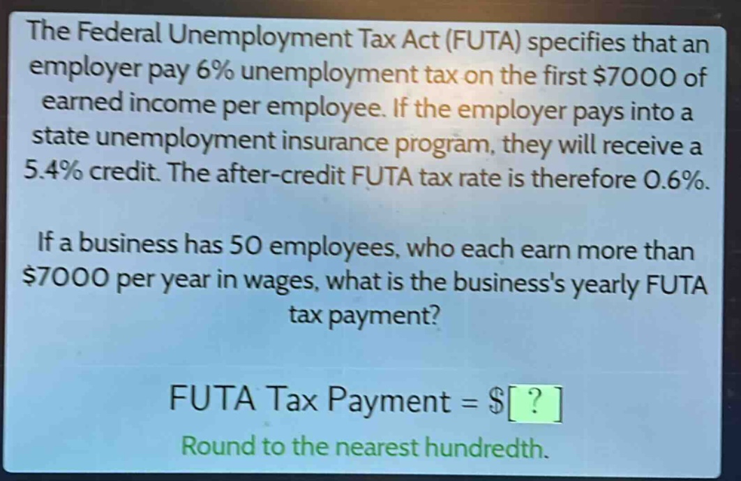 the federal unemployment tax act (futa) specifies that an employer pay 6% unemployment tax on the first $7000 of earned income per employee. if the employer pays into a state unemployment insurance program, they will receive a 5.4% credit. the after - credit futa tax rate is therefore 0.6%. if a business has 50 employees, who each earn more than $7000 per year in wages, what is the businesss yearly futa tax payment? futa tax payment = $? round to the nearest hundredth.