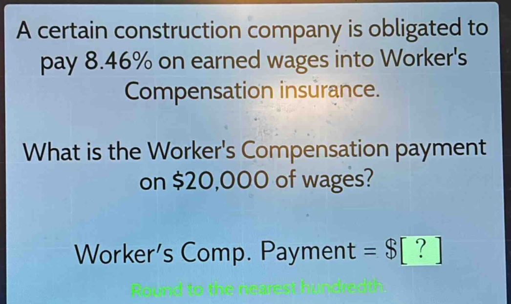 a certain construction company is obligated to pay 8.46% on earned wages into workers compensation insurance. what is the workers compensation payment on $20,000 of wages? worker’s comp. payment = $? round to the nearest hundredth.