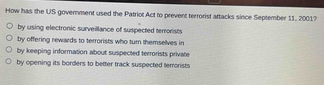 how has the us government used the patriot act to prevent terrorist attacks since september 11, 2001?\nby using electronic surveillance of suspected terrorists\nby offering rewards to terrorists who turn themselves in\nby keeping information about suspected terrorists private\nby opening its borders to better track suspected terrorists