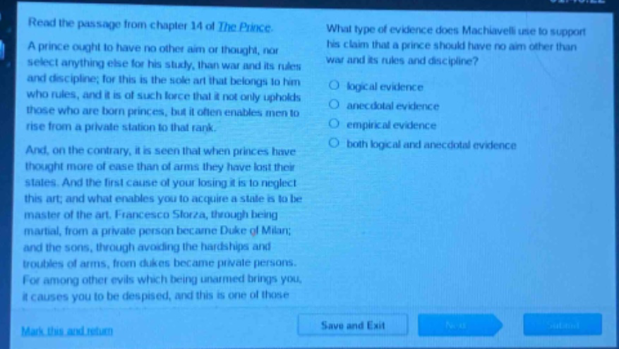 read the passage from chapter 14 of the prince. a prince ought to have no other aim or thought, nor select anything else for his study, than war and its rules and discipline; for this is the sole art that belongs to him who rules, and it is of such force that it not only upholds those who are born princes, but it often enables men to rise from a private station to that rank. and, on the contrary, it is seen that when princes have thought more of ease than of arms they have lost their states. and the first cause of your losing it is to neglect this art; and what enables you to acquire a state is to be master of the art. francesco sforza, through being martial, from a private person became duke of milan; and the sons, through avoiding the hardships and troubles of arms, from dukes became private persons. for among other evils which being unarmed brings you, it causes you to be despised, and this is one of those. what type of evidence does machiavelli use to support his claim that a prince should have no aim other than war and its rules and discipline? logical evidence anecdotal evidence empirical evidence both logical and anecdotal evidence