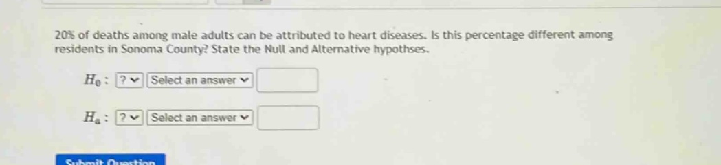 20% of deaths among male adults can be attributed to heart diseases. is this percentage different among residents in sonoma county? state the null and alternative hypotheses.\n$h_0$:?✓ select an answer✓\n$h_a$:?✓ select an answer✓