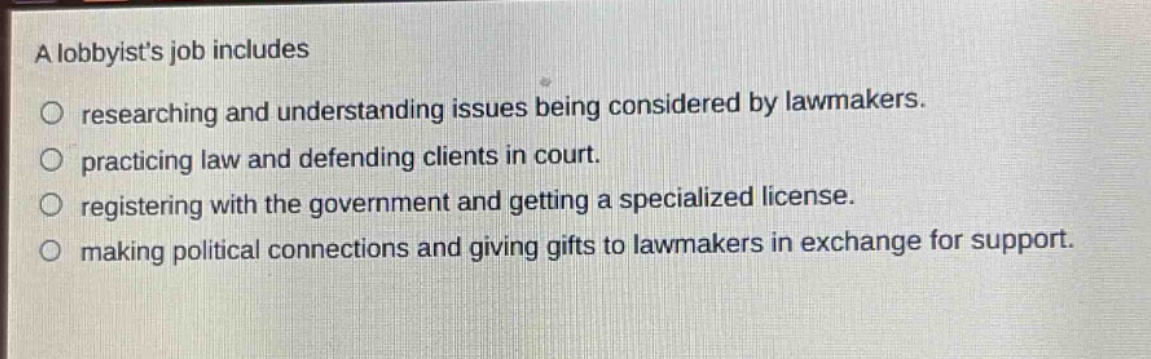 a lobbyists job includes\nresearching and understanding issues being considered by lawmakers.\npracticing law and defending clients in court.\nregistering with the government and getting a specialized license.\nmaking political connections and giving gifts to lawmakers in exchange for support.