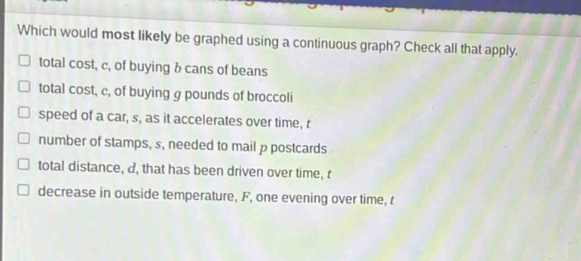 which would most likely be graphed using a continuous graph? check all that apply.\n□ total cost, c, of buying b cans of beans\n□ total cost, c, of buying g pounds of broccoli\n□ speed of a car, s, as it accelerates over time, t\n□ number of stamps, s, needed to mail p postcards\n□ total distance, d, that has been driven over time, t\n□ decrease in outside temperature, f, one evening over time, t