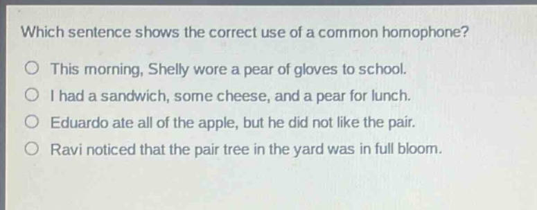 which sentence shows the correct use of a common homophone?\nthis morning, shelly wore a pear of gloves to school.\ni had a sandwich, some cheese, and a pear for lunch.\neduardo ate all of the apple, but he did not like the pair.\nravi noticed that the pair tree in the yard was in full bloom.