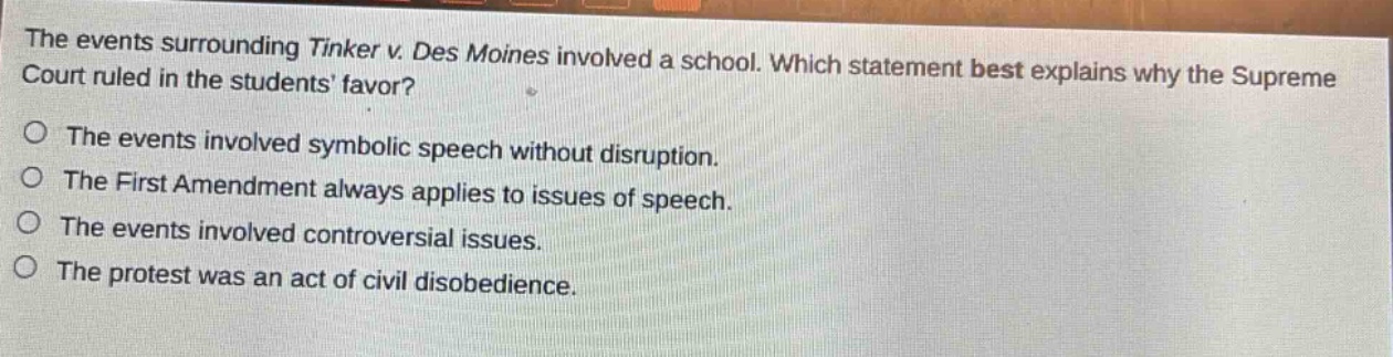 the events surrounding tinker v. des moines involved a school. which statement best explains why the supreme court ruled in the students favor?\no the events involved symbolic speech without disruption.\no the first amendment always applies to issues of speech.\no the events involved controversial issues.\no the protest was an act of civil disobedience.