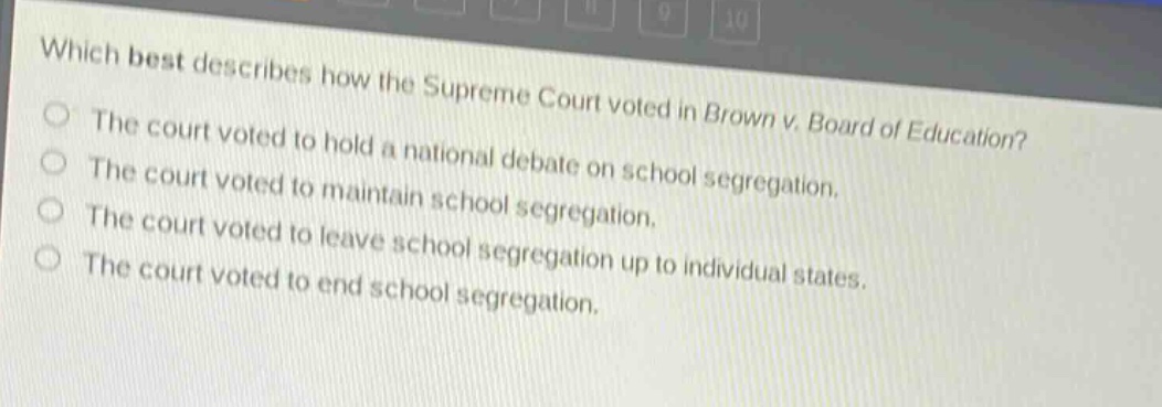 which best describes how the supreme court voted in brown v. board of education?\nthe court voted to hold a national debate on school segregation.\nthe court voted to maintain school segregation.\nthe court voted to leave school segregation up to individual states.\nthe court voted to end school segregation.