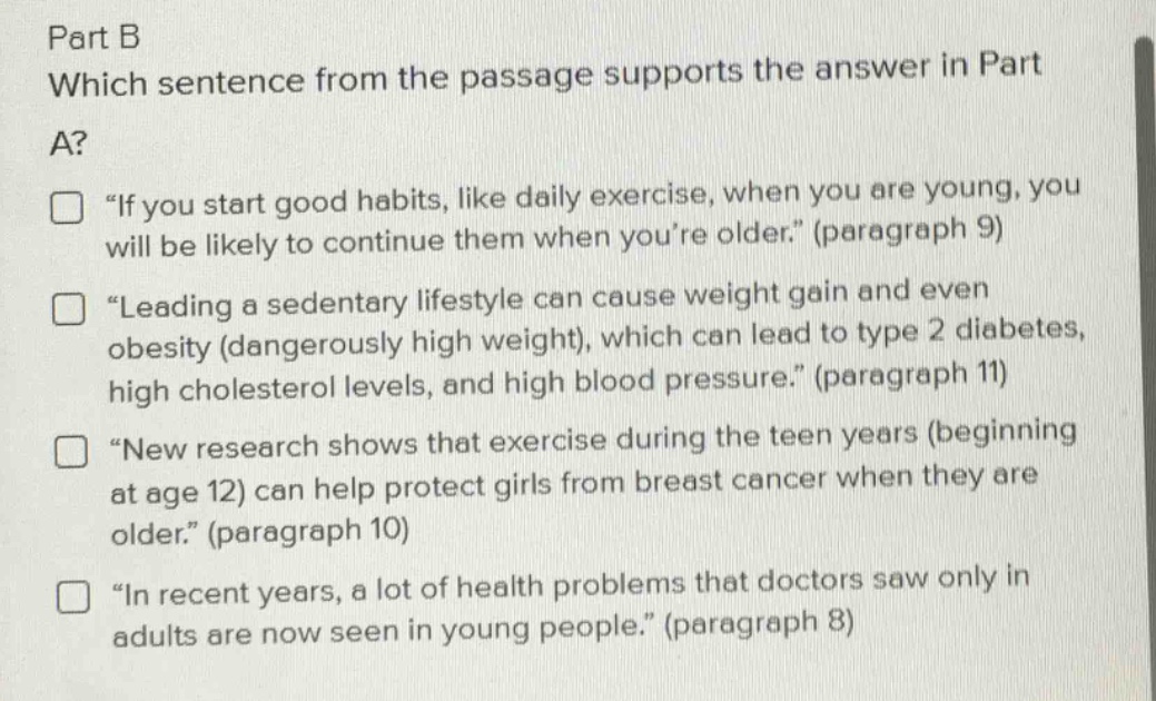 part b\nwhich sentence from the passage supports the answer in part a?\n□ “if you start good habits, like daily exercise, when you are young, you will be likely to continue them when you’re older.” (paragraph 9)\n□ “leading a sedentary lifestyle can cause weight gain and even obesity (dangerously high weight), which can lead to type 2 diabetes, high cholesterol levels, and high blood pressure.” (paragraph 11)\n□ “new research shows that exercise during the teen years (beginning at age 12) can help protect girls from breast cancer when they are older.” (paragraph 10)\n□ “in recent years, a lot of health problems that doctors saw only in adults are now seen in young people.” (paragraph 8)