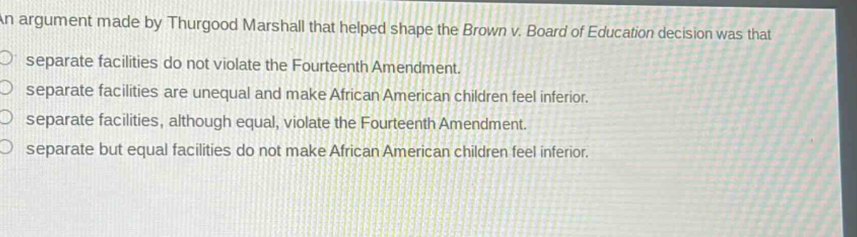 an argument made by thurgood marshall that helped shape the brown v. board of education decision was that\nseparate facilities do not violate the fourteenth amendment.\nseparate facilities are unequal and make african american children feel inferior.\nseparate facilities, although equal, violate the fourteenth amendment.\nseparate but equal facilities do not make african american children feel inferior.