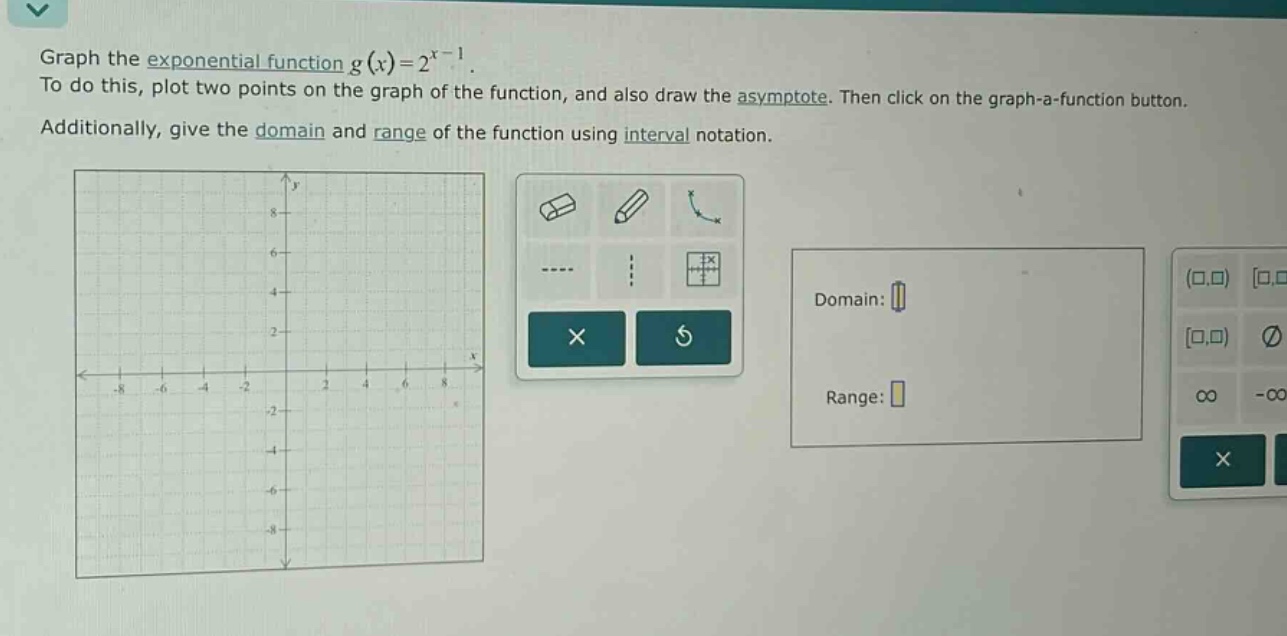 graph the exponential function $g(x)=2^{x - 1}$. to do this, plot two points on the graph of the function, and also draw the asymptote. then click on the graph - a - function button. additionally, give the domain and range of the function using interval notation.