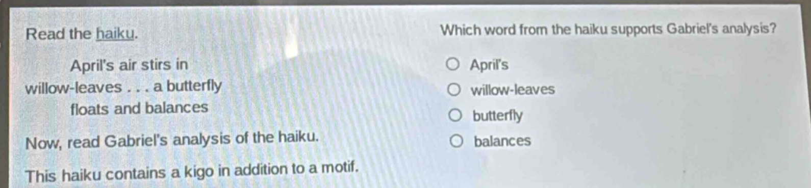 read the haiku. aprils air stirs in willow - leaves... a butterfly floats and balances now, read gabriels analysis of the haiku. this haiku contains a kigo in addition to a motif. which word from the haiku supports gabriels analysis? aprils willow - leaves butterfly balances