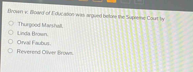 brown v. board of education was argued before the supreme court by\n○ thurgood marshall.\n○ linda brown.\n○ orval faubus.\n○ reverend oliver brown.