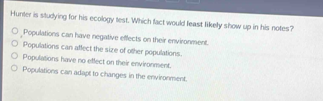 hunter is studying for his ecology test. which fact would least likely show up in his notes?\npopulations can have negative effects on their environment.\npopulations can affect the size of other populations.\npopulations have no effect on their environment.\npopulations can adapt to changes in the environment.