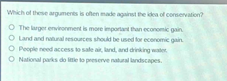 which of these arguments is often made against the idea of conservation?\no the larger environment is more important than economic gain.\no land and natural resources should be used for economic gain.\no people need access to safe air, land, and drinking water.\no national parks do little to preserve natural landscapes.