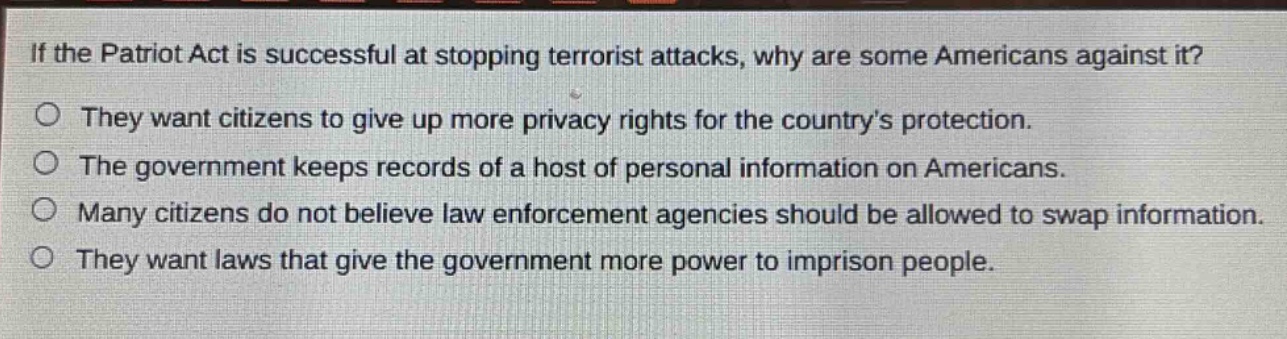 if the patriot act is successful at stopping terrorist attacks, why are some americans against it?\no they want citizens to give up more privacy rights for the countrys protection.\no the government keeps records of a host of personal information on americans.\no many citizens do not believe law enforcement agencies should be allowed to swap information.\no they want laws that give the government more power to imprison people.