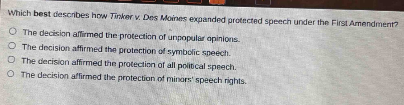 which best describes how tinker v. des moines expanded protected speech under the first amendment?\nthe decision affirmed the protection of unpopular opinions.\nthe decision affirmed the protection of symbolic speech.\nthe decision affirmed the protection of all political speech.\nthe decision affirmed the protection of minors’ speech rights.