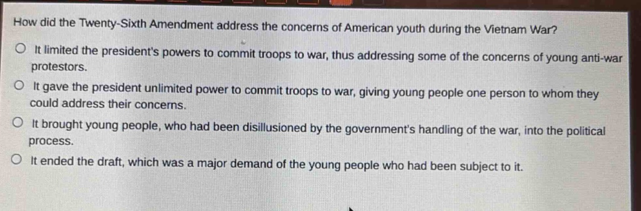 how did the twenty - sixth amendment address the concerns of american youth during the vietnam war?\nit limited the presidents powers to commit troops to war, thus addressing some of the concerns of young anti - war protestors.\nit gave the president unlimited power to commit troops to war, giving young people one person to whom they could address their concerns.\nit brought young people, who had been disillusioned by the governments handling of the war, into the political process.\nit ended the draft, which was a major demand of the young people who had been subject to it.