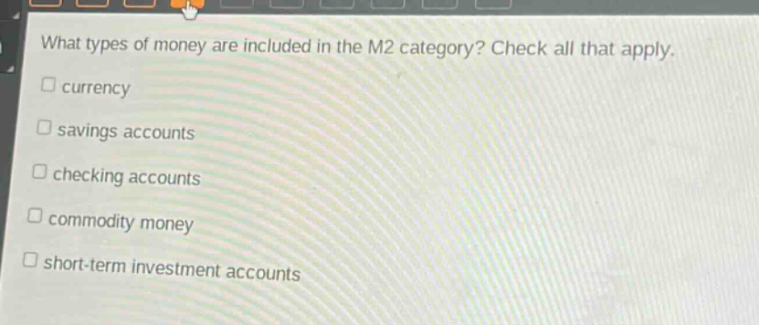 what types of money are included in the m2 category? check all that apply.\n□ currency\n□ savings accounts\n□ checking accounts\n□ commodity money\n□ short - term investment accounts