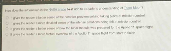 how does the information in the nasa article best add to a readers understanding of team moon?\nit gives the reader a better sense of the complex problem - solving taking place at mission control.\nit gives the reader a more detailed sense of the intense emotions being felt at mission control.\nit gives the reader a better sense of how the lunar module was prepared for the apollo 11 space flight.\nit gives the reader a more factual overview of the apollo 11 space flight from start to finish.