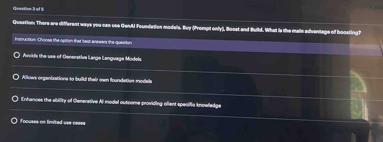 question 3 of 5\nquestion: there are different ways you can use genai foundation models. buy (prompt only), boost and build. what is the main advantage of boosting?\ninstruction: choose the option that best answers the question\navoids the use of generative large language models\nallows organizations to build their own foundation models\nenhances the ability of generative ai model outcome providing client specific knowledge\nfocuses on limited use cases