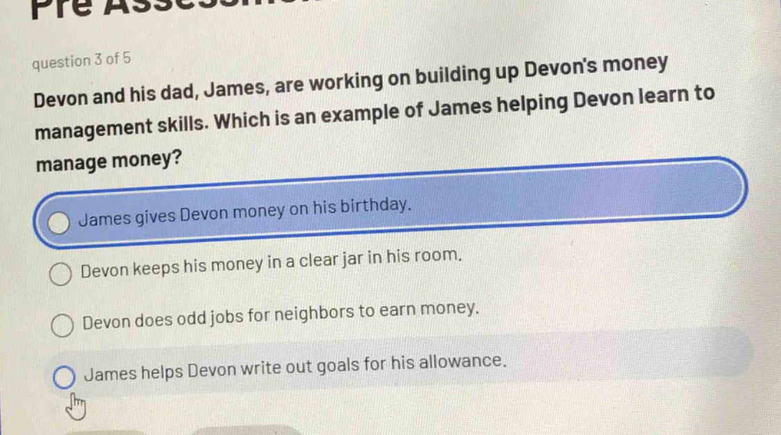 question 3 of 5\ndevon and his dad, james, are working on building up devons money management skills. which is an example of james helping devon learn to manage money?\njames gives devon money on his birthday.\ndevon keeps his money in a clear jar in his room.\ndevon does odd jobs for neighbors to earn money.\njames helps devon write out goals for his allowance.