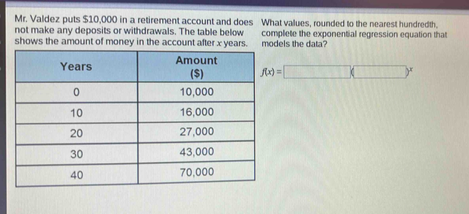mr. valdez puts $10,000 in a retirement account and does not make any deposits or withdrawals. the table below shows the amount of money in the account after x years. what values, rounded to the nearest hundredth, complete the exponential regression equation that models the data?\n| years | amount ($) |\n| ---- | ---- |\n| 0 | 10,000 |\n| 10 | 16,000 |\n| 20 | 27,000 |\n| 30 | 43,000 |\n| 40 | 70,000 |\nf(x) = ( )^x