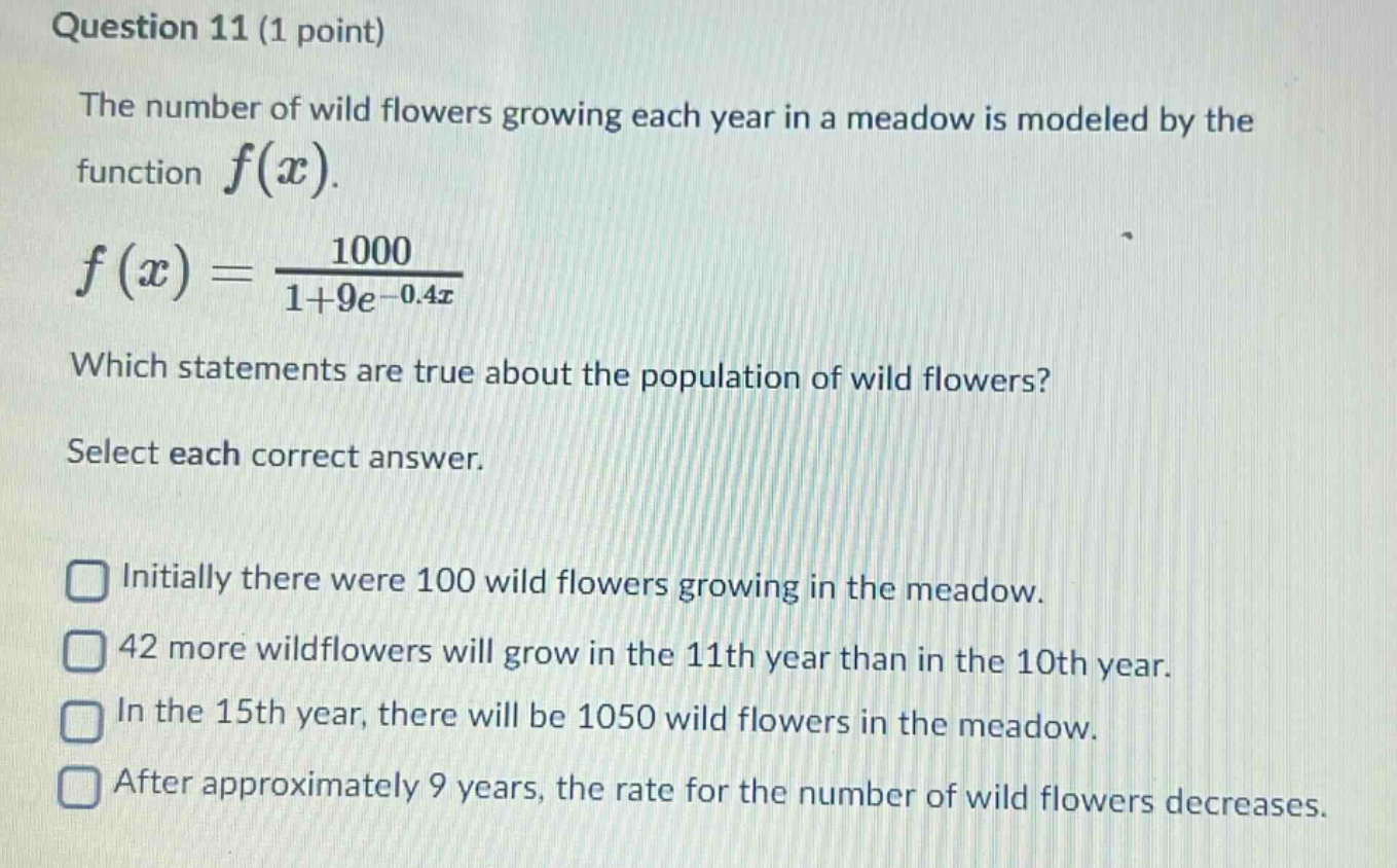 question 11 (1 point)\nthe number of wild flowers growing each year in a meadow is modeled by the function $f(x)$.\n$f(x)=\frac{1000}{1 + 9e^{-0.4x}}$\nwhich statements are true about the population of wild flowers?\nselect each correct answer.\ninitially there were 100 wild flowers growing in the meadow.\n42 more wildflowers will grow in the 11th year than in the 10th year.\nin the 15th year, there will be 1050 wild flowers in the meadow.\nafter approximately 9 years, the rate for the number of wild flowers decreases.