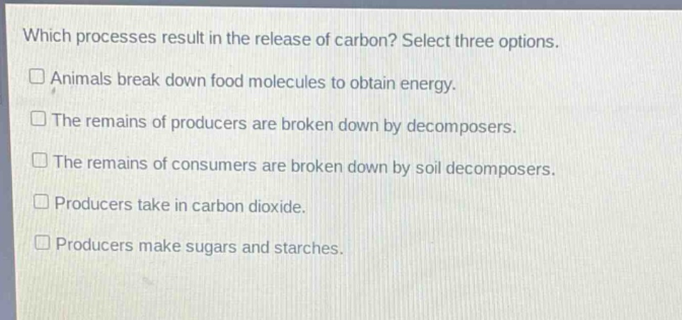 which processes result in the release of carbon? select three options.\n□ animals break down food molecules to obtain energy.\n□ the remains of producers are broken down by decomposers.\n□ the remains of consumers are broken down by soil decomposers.\n□ producers take in carbon dioxide.\n□ producers make sugars and starches.