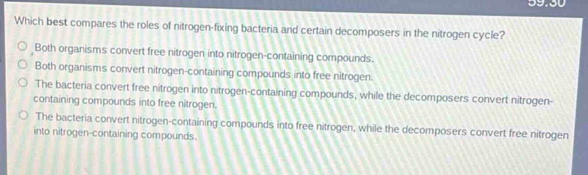 which best compares the roles of nitrogen - fixing bacteria and certain decomposers in the nitrogen cycle?\nboth organisms convert free nitrogen into nitrogen - containing compounds.\nboth organisms convert nitrogen - containing compounds into free nitrogen.\nthe bacteria convert free nitrogen into nitrogen - containing compounds, while the decomposers convert nitrogen - containing compounds into free nitrogen.\nthe bacteria convert nitrogen - containing compounds into free nitrogen, while the decomposers convert free nitrogen into nitrogen - containing compounds.
