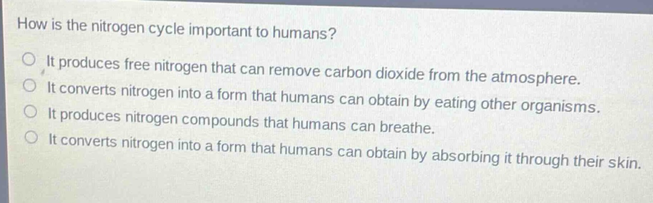 how is the nitrogen cycle important to humans?\nit produces free nitrogen that can remove carbon dioxide from the atmosphere.\nit converts nitrogen into a form that humans can obtain by eating other organisms.\nit produces nitrogen compounds that humans can breathe.\nit converts nitrogen into a form that humans can obtain by absorbing it through their skin.