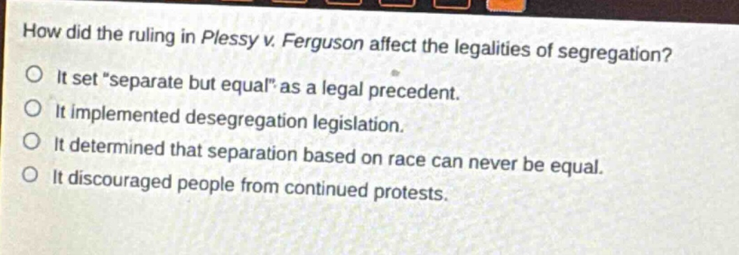 how did the ruling in plessy v. ferguson affect the legalities of segregation?\nit set “separate but equal” as a legal precedent.\nit implemented desegregation legislation.\nit determined that separation based on race can never be equal.\nit discouraged people from continued protests.