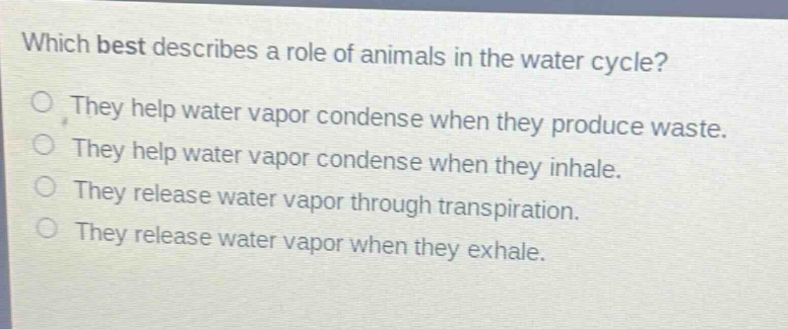 which best describes a role of animals in the water cycle?\nthey help water vapor condense when they produce waste.\nthey help water vapor condense when they inhale.\nthey release water vapor through transpiration.\nthey release water vapor when they exhale.