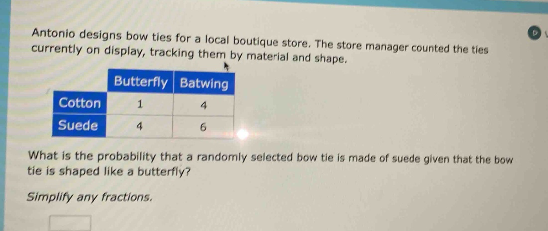 antonio designs bow ties for a local boutique store. the store manager counted the ties currently on display, tracking them by material and shape.\n| |butterfly|batwing|\n|--|--|--|\n|cotton|1|4|\n|suede|4|6|\nwhat is the probability that a randomly selected bow tie is made of suede given that the bow tie is shaped like a butterfly?\nsimplify any fractions.