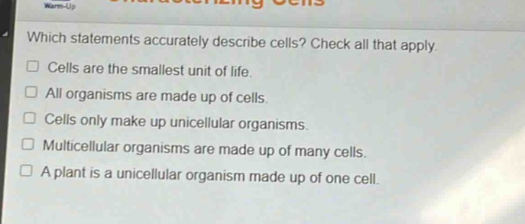 which statements accurately describe cells? check all that apply. cells are the smallest unit of life. all organisms are made up of cells. cells only make up unicellular organisms. multicellular organisms are made up of many cells. a plant is a unicellular organism made up of one cell.
