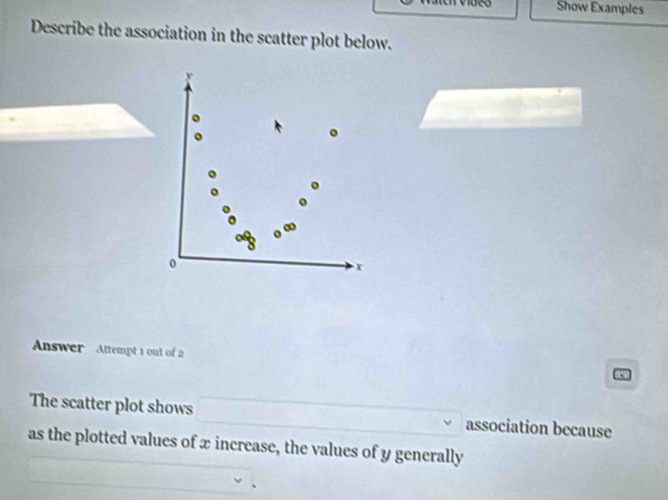 describe the association in the scatter plot below.\nanswer attempt 1 out of 2\nthe scatter plot shows association because as the plotted values of x increase, the values of y generally