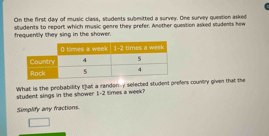 on the first day of music class, students submitted a survey. one survey question asked students to report which music genre they prefer. another question asked students how frequently they sing in the shower.\n| |0 times a week|1 - 2 times a week|\n|--|--|--|\n|country|4|5|\n|rock|5|4|\nwhat is the probability that a randomly selected student prefers country given that the student sings in the shower 1 - 2 times a week?\nsimplify any fractions.