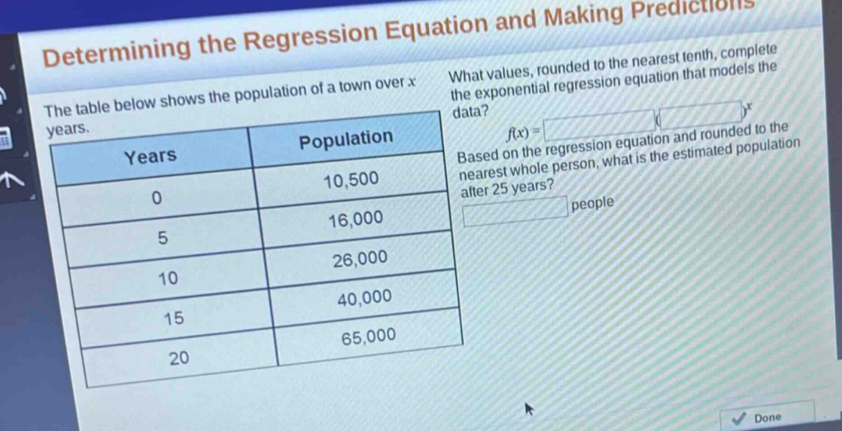 determining the regression equation and making predictions\nthe table below shows the population of a town over x years.\n| years | population |\n| ---- | ---- |\n| 0 | 10,500 |\n| 5 | 16,000 |\n| 10 | 26,000 |\n| 15 | 40,000 |\n| 20 | 65,000 |\nwhat values, rounded to the nearest tenth, complete the exponential regression equation that models the data?\nf(x) = ( )^x\nbased on the regression equation and rounded to the nearest whole person, what is the estimated population after 25 years?\n people