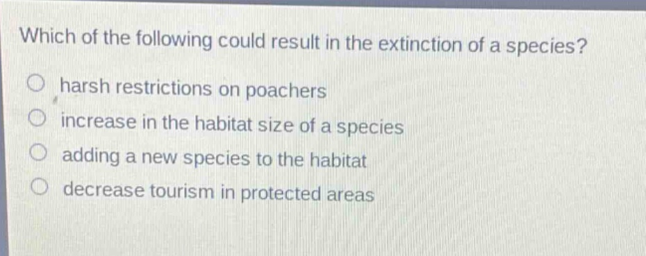 which of the following could result in the extinction of a species?\nharsh restrictions on poachers\nincrease in the habitat size of a species\nadding a new species to the habitat\ndecrease tourism in protected areas