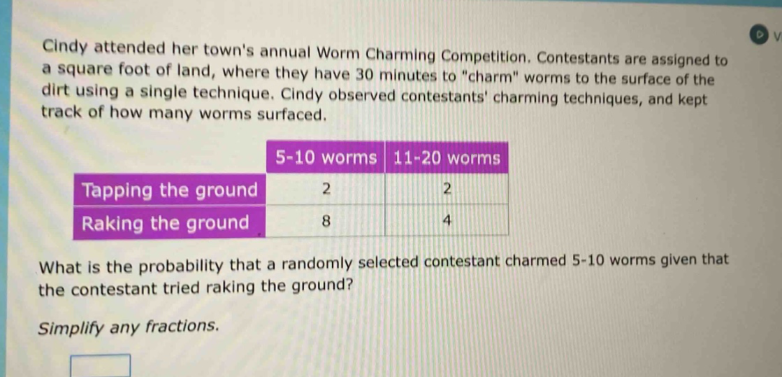 cindy attended her towns annual worm charming competition. contestants are assigned to a square foot of land, where they have 30 minutes to \charm\ worms to the surface of the dirt using a single technique. cindy observed contestants charming techniques, and kept track of how many worms surfaced.\n| |5 - 10 worms|11 - 20 worms|\n|--|--|--|\n|tapping the ground|2|2|\n|raking the ground|8|4|\nwhat is the probability that a randomly selected contestant charmed 5 - 10 worms given that the contestant tried raking the ground?\nsimplify any fractions.