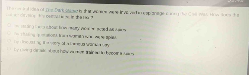the central idea of the dark game is that women were involved in espionage during the civil war. how does the author develop this central idea in the text?\nby stating facts about how many women acted as spies\nby sharing quotations from women who were spies\nby discussing the story of a famous woman spy\nby giving details about how women trained to become spies
