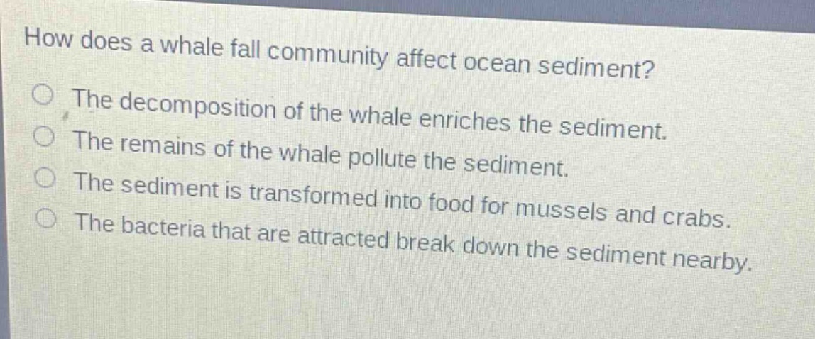 how does a whale fall community affect ocean sediment?\nthe decomposition of the whale enriches the sediment.\nthe remains of the whale pollute the sediment.\nthe sediment is transformed into food for mussels and crabs.\nthe bacteria that are attracted break down the sediment nearby.