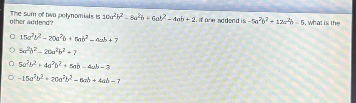 the sum of two polynomials is $10a^{2}b^{2}-8a^{2}b + 6ab^{2}-4ab + 2$. if one addend is $-5a^{2}b^{2}+12a^{2}b - 5$, what is the other addend?\n$15a^{2}b^{2}-20a^{2}b + 6ab^{2}-4ab + 7$\n$5a^{2}b^{2}-20a^{2}b^{2}+7$\n$5a^{2}b^{2}+4a^{2}b^{2}+6ab - 4ab - 3$\n$-15a^{2}b^{2}+20a^{2}b^{2}-6ab + 4ab - 7$