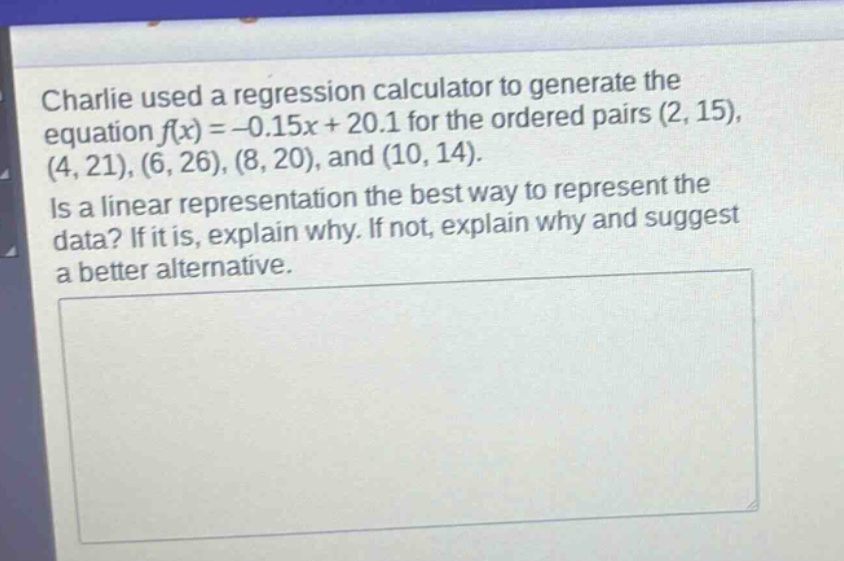 charlie used a regression calculator to generate the equation $f(x)=-0.15x + 20.1$ for the ordered pairs $(2,15),(4,21),(6,26),(8,20)$, and $(10,14)$. is a linear representation the best way to represent the data? if it is, explain why. if not, explain why and suggest a better alternative.
