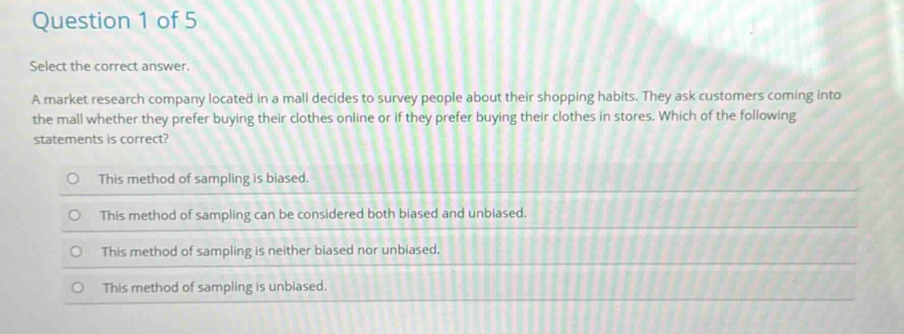 question 1 of 5\nselect the correct answer.\na market research company located in a mall decides to survey people about their shopping habits. they ask customers coming into the mall whether they prefer buying their clothes online or if they prefer buying their clothes in stores. which of the following statements is correct?\nthis method of sampling is biased.\nthis method of sampling can be considered both biased and unbiased.\nthis method of sampling is neither biased nor unbiased.\nthis method of sampling is unbiased.