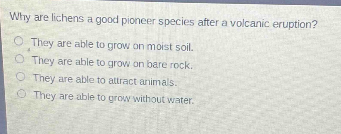 why are lichens a good pioneer species after a volcanic eruption?\nthey are able to grow on moist soil.\nthey are able to grow on bare rock.\nthey are able to attract animals.\nthey are able to grow without water.