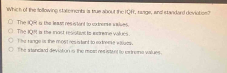 which of the following statements is true about the iqr, range, and standard deviation?\nthe iqr is the least resistant to extreme values.\nthe iqr is the most resistant to extreme values.\nthe range is the most resistant to extreme values.\nthe standard deviation is the most resistant to extreme values.